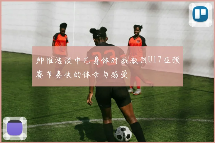 帅惟浩谈中乙身体对抗激烈U17亚预赛节奏快的体会与感受