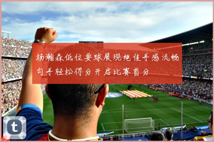 杨瀚森低位要球展现绝佳手感流畅勾手轻松得分开启比赛首分