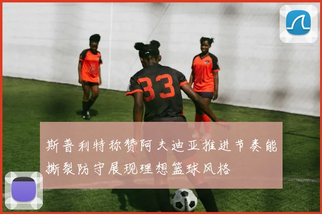 斯普利特称赞阿夫迪亚推进节奏能撕裂防守展现理想篮球风格