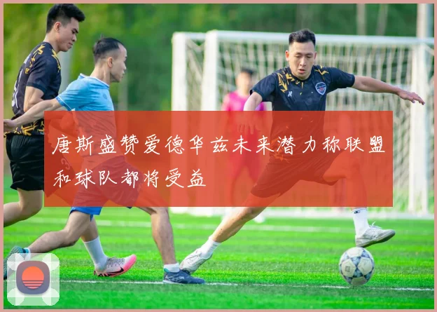 唐斯盛赞爱德华兹未来潜力称联盟和球队都将受益