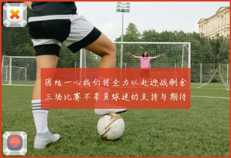 团结一心我们将全力以赴迎战剩余三场比赛不辜负球迷的支持与期待