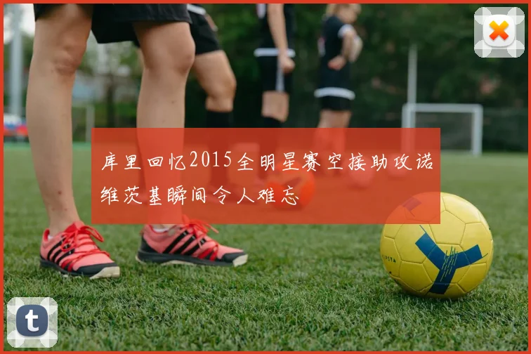 库里回忆2015全明星赛空接助攻诺维茨基瞬间令人难忘