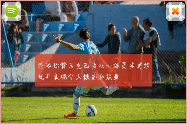 乔治称赞马克西为核心球员其持续优异表现令人振奋和鼓舞