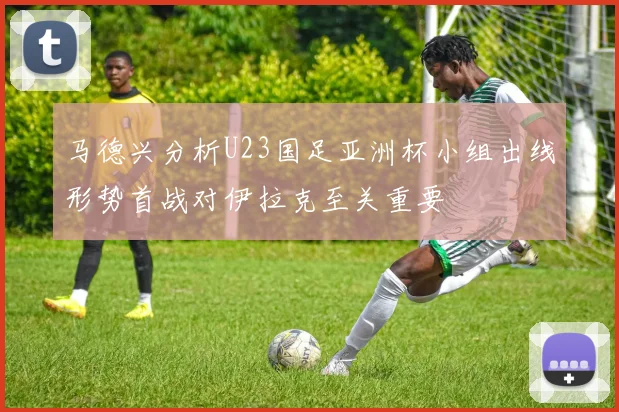 马德兴分析U23国足亚洲杯小组出线形势首战对伊拉克至关重要