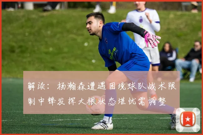 解读：杨瀚森遭遇困境球队战术限制中锋发挥大根状态堪忧需调整