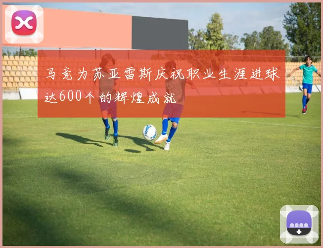 马竞为苏亚雷斯庆祝职业生涯进球达600个的辉煌成就