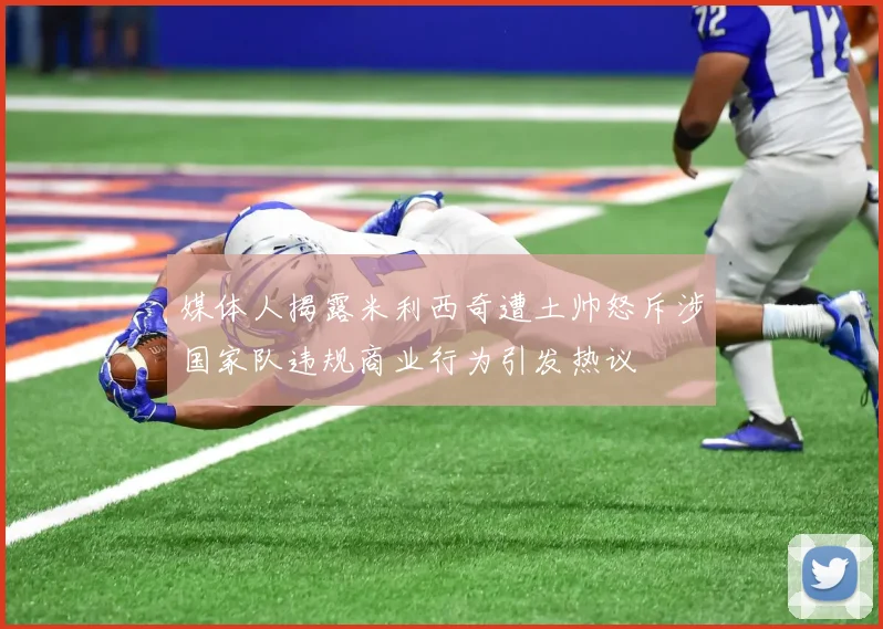 媒体人揭露米利西奇遭土帅怒斥涉国家队违规商业行为引发热议