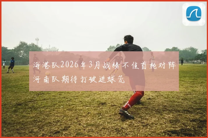 海港队2026年3月战绩不佳首轮对阵河南队期待打破进球荒
