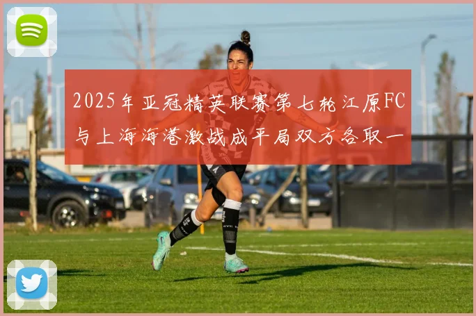 2025年亚冠精英联赛第七轮江原FC与上海海港激战成平局双方各取一分