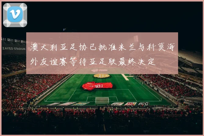 澳大利亚足协已批准米兰与科莫海外友谊赛等待亚足联最终决定