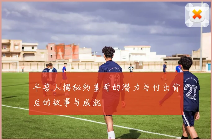 半兽人揭秘约基奇的潜力与付出背后的故事与成就