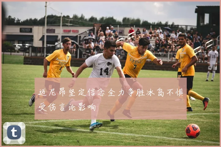 迈尼昂坚定信念全力争胜冰岛不惧受伤言论影响