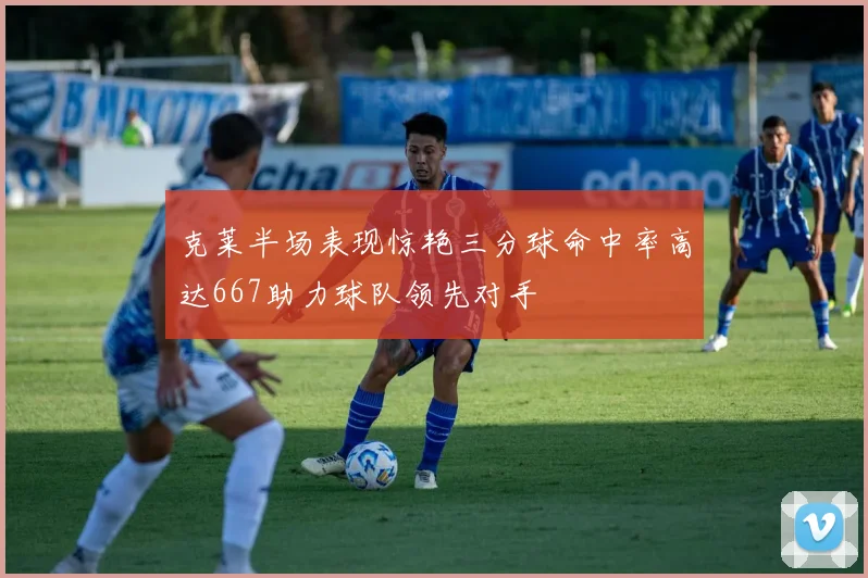 克莱半场表现惊艳三分球命中率高达667助力球队领先对手