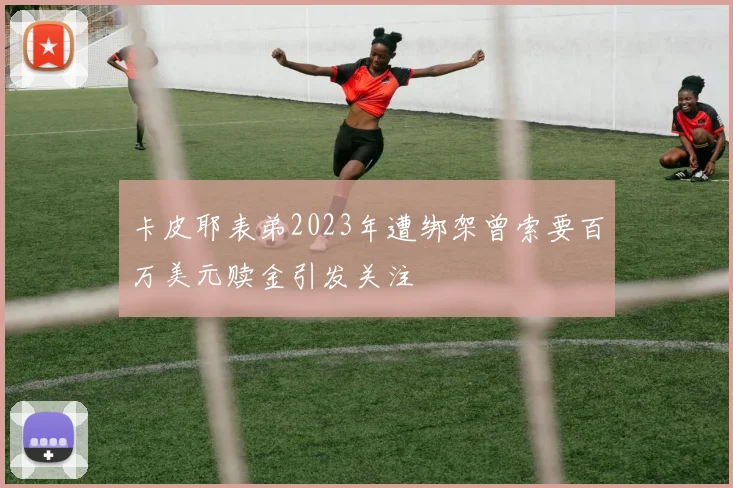 卡皮耶表弟2023年遭绑架曾索要百万美元赎金引发关注