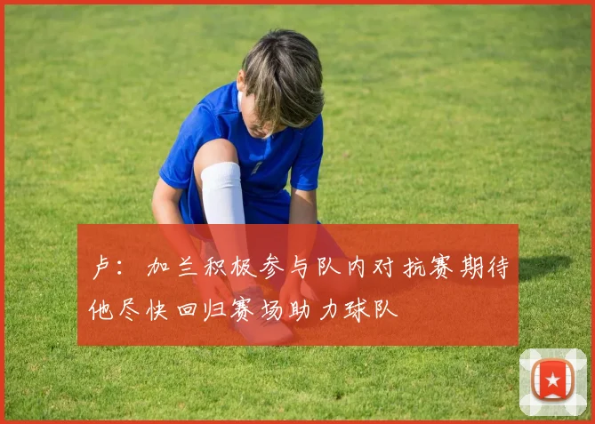 卢：加兰积极参与队内对抗赛期待他尽快回归赛场助力球队