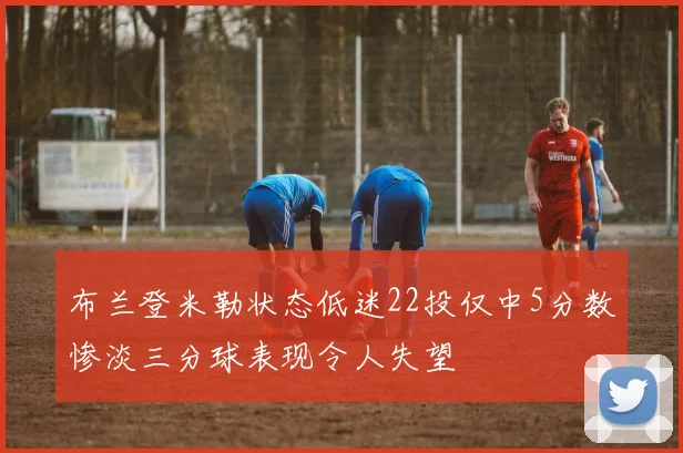 布兰登米勒状态低迷22投仅中5分数惨淡三分球表现令人失望