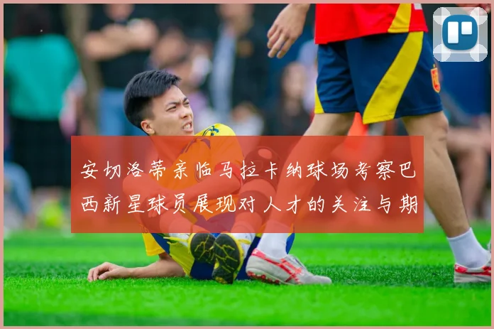 安切洛蒂亲临马拉卡纳球场考察巴西新星球员展现对人才的关注与期待