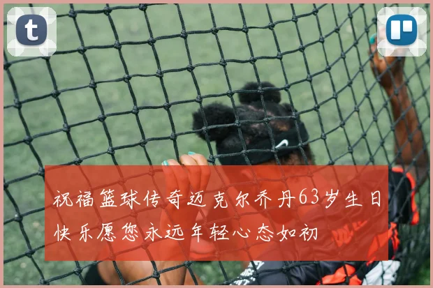 祝福篮球传奇迈克尔乔丹63岁生日快乐愿您永远年轻心态如初