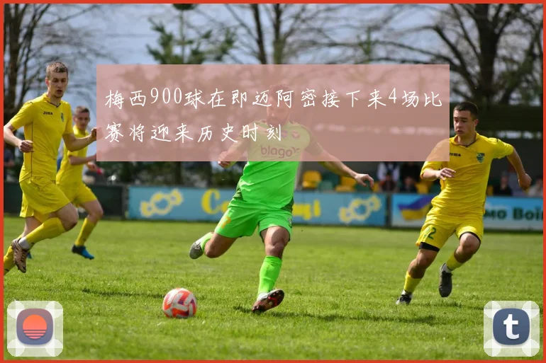梅西900球在即迈阿密接下来4场比赛将迎来历史时刻