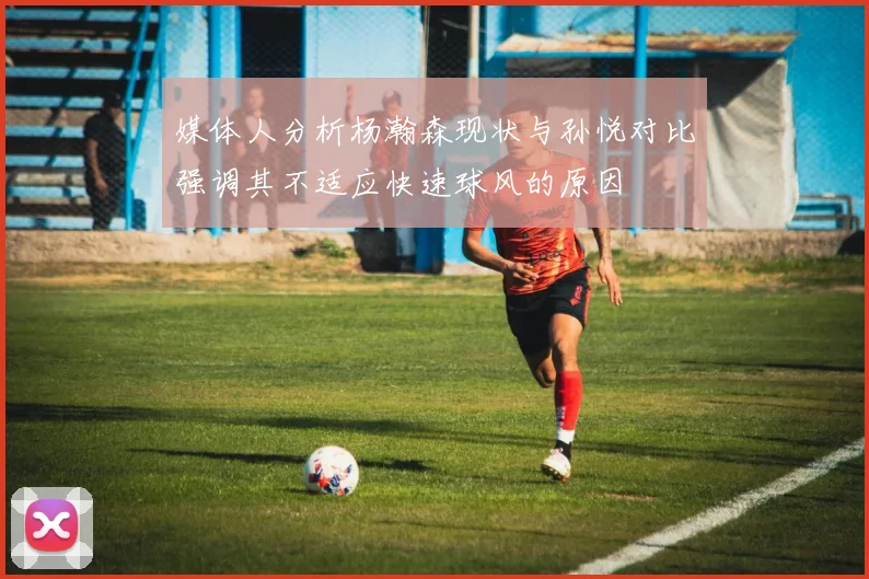 媒体人分析杨瀚森现状与孙悦对比强调其不适应快速球风的原因