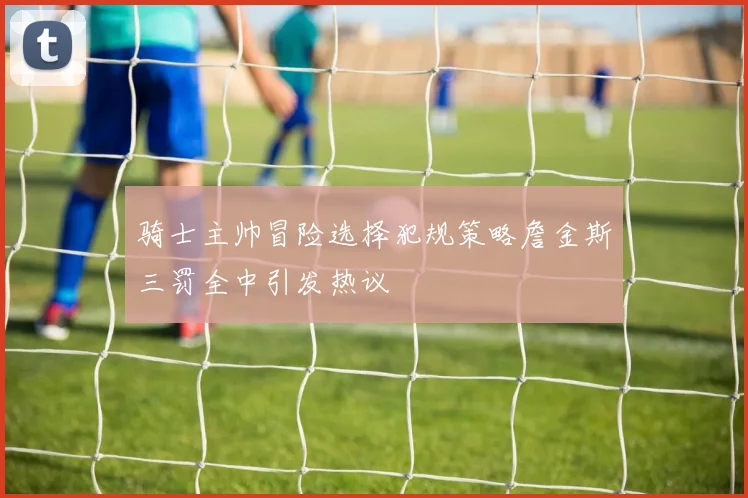 骑士主帅冒险选择犯规策略詹金斯三罚全中引发热议