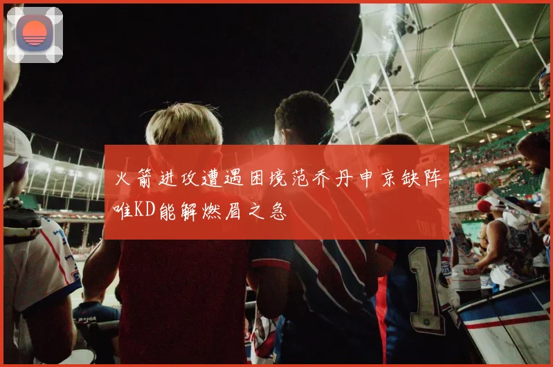 火箭进攻遭遇困境范乔丹申京缺阵唯KD能解燃眉之急