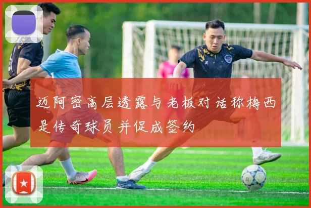 迈阿密高层透露与老板对话称梅西是传奇球员并促成签约