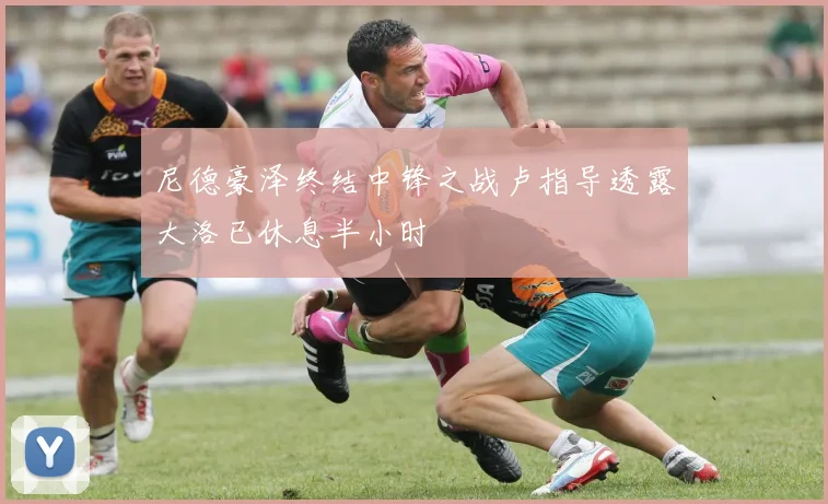 尼德豪泽终结中锋之战卢指导透露大洛已休息半小时