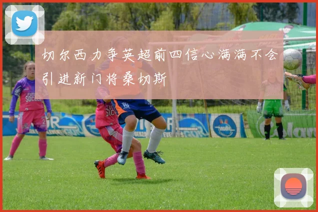 切尔西力争英超前四信心满满不会引进新门将桑切斯