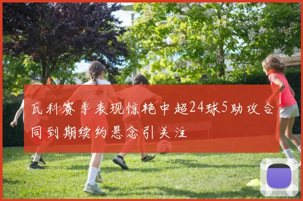 瓦科赛季表现惊艳中超24球5助攻合同到期续约悬念引关注
