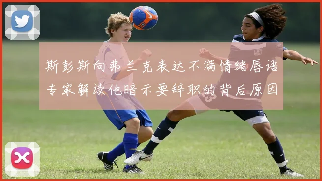 斯彭斯向弗兰克表达不满情绪唇语专家解读他暗示要辞职的背后原因