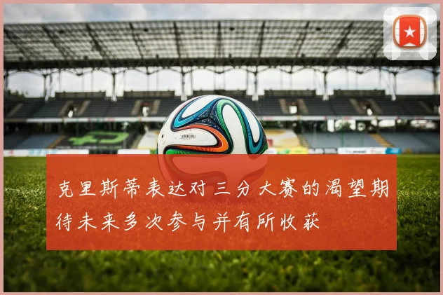 克里斯蒂表达对三分大赛的渴望期待未来多次参与并有所收获