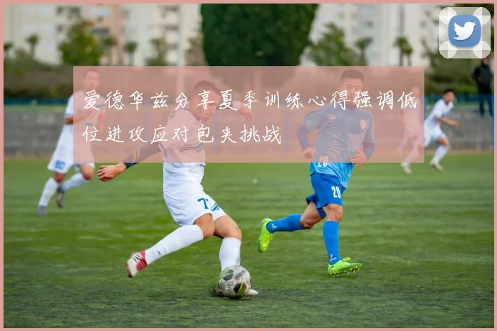 爱德华兹分享夏季训练心得强调低位进攻应对包夹挑战