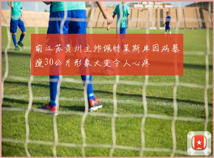 前江苏贵州主帅佩特莱斯库因病暴瘦30公斤形象大变令人心疼