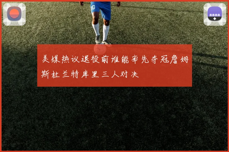 美媒热议退役前谁能率先夺冠詹姆斯杜兰特库里三人对决