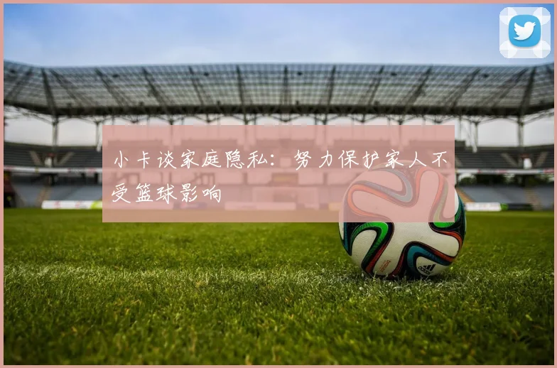 小卡谈家庭隐私：努力保护家人不受篮球影响
