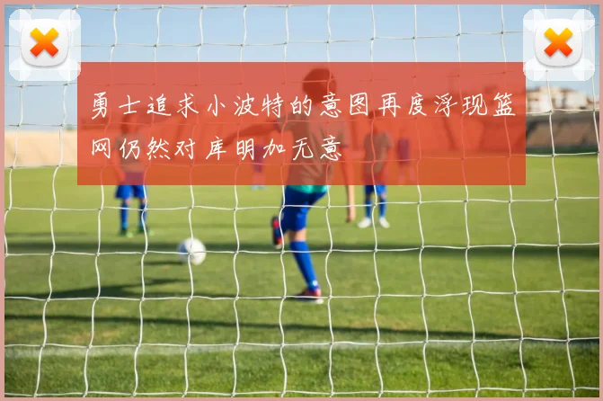 勇士追求小波特的意图再度浮现篮网仍然对库明加无意