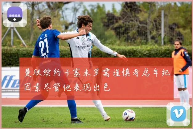 曼联续约卡塞米罗需谨慎考虑年纪因素尽管他表现出色