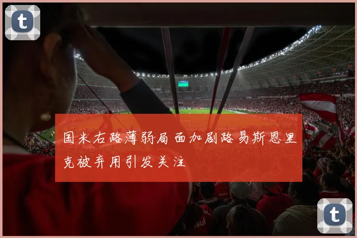 国米右路薄弱局面加剧路易斯恩里克被弃用引发关注
