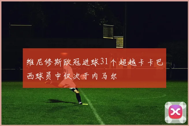 维尼修斯欧冠进球31个超越卡卡巴西球员中仅次于内马尔