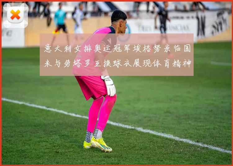 意大利女排奥运冠军埃格努亲临国米与劳塔罗互换球衣展现体育精神